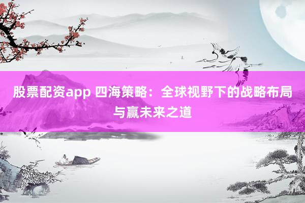 股票配资app 四海策略：全球视野下的战略布局与赢未来之道