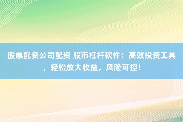 股票配资公司配资 股市杠杆软件：高效投资工具，轻松放大收益，风险可控！