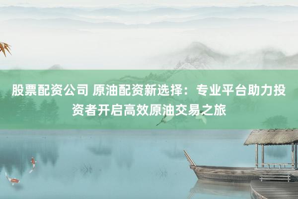 股票配资公司 原油配资新选择：专业平台助力投资者开启高效原油交易之旅
