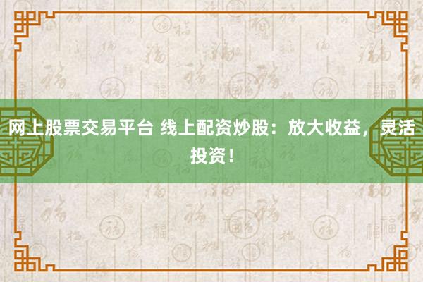 网上股票交易平台 线上配资炒股：放大收益，灵活投资！