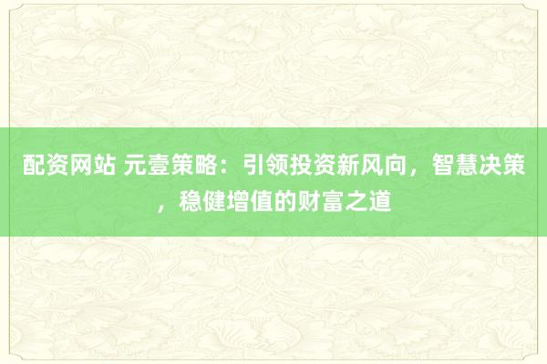 配资网站 元壹策略：引领投资新风向，智慧决策，稳健增值的财富之道
