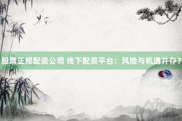 股票正规配资公司 线下配资平台：风险与机遇并存？