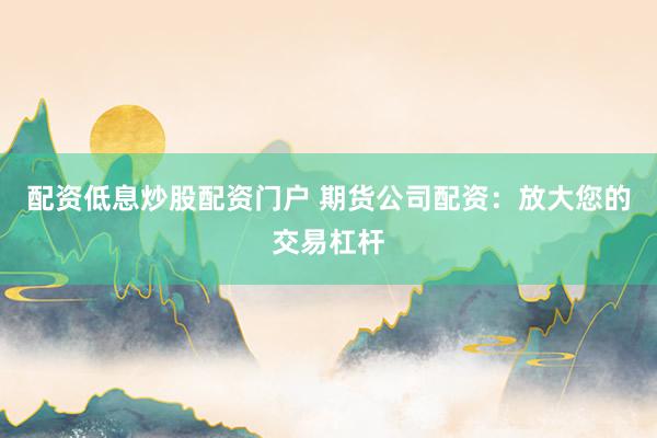 配资低息炒股配资门户 期货公司配资：放大您的交易杠杆