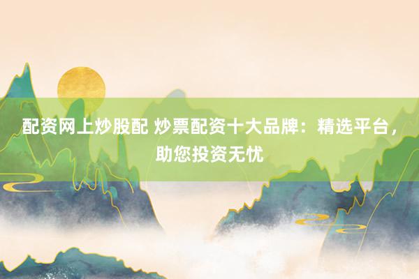 配资网上炒股配 炒票配资十大品牌：精选平台，助您投资无忧