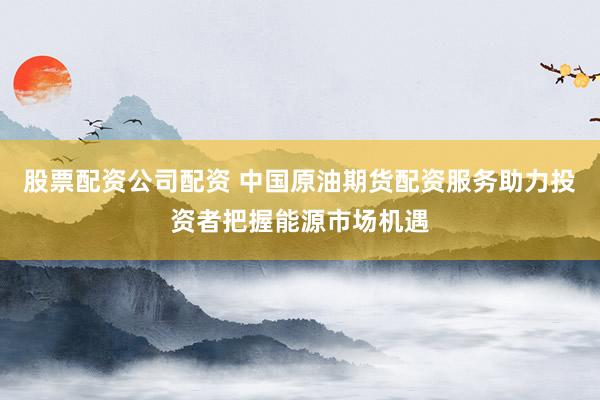 股票配资公司配资 中国原油期货配资服务助力投资者把握能源市场机遇