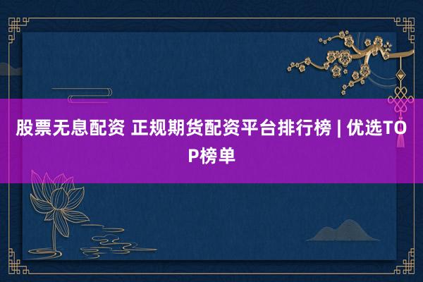 股票无息配资 正规期货配资平台排行榜 | 优选TOP榜单