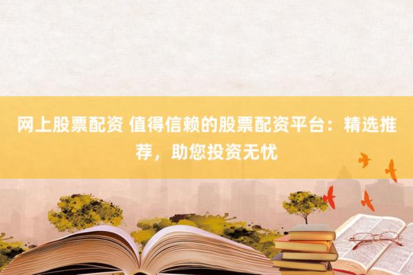 网上股票配资 值得信赖的股票配资平台：精选推荐，助您投资无忧