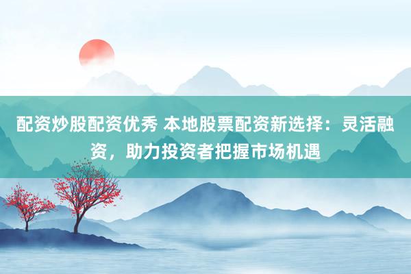 配资炒股配资优秀 本地股票配资新选择：灵活融资，助力投资者把握市场机遇