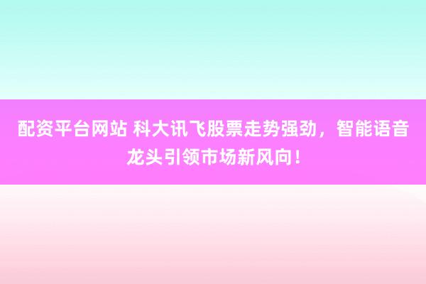 配资平台网站 科大讯飞股票走势强劲，智能语音龙头引领市场新风向！