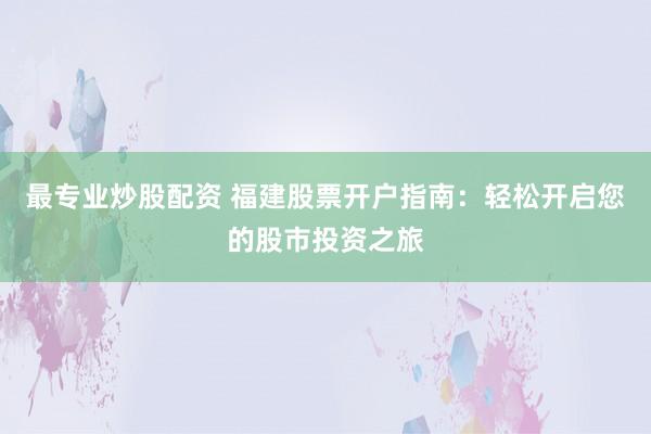 最专业炒股配资 福建股票开户指南：轻松开启您的股市投资之旅