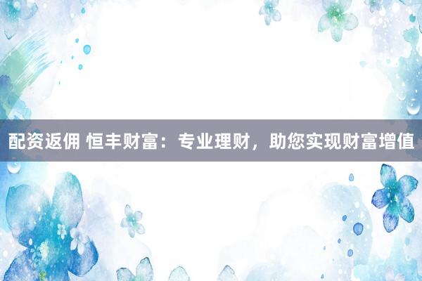 配资返佣 恒丰财富：专业理财，助您实现财富增值