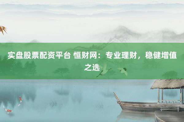实盘股票配资平台 恒财网：专业理财，稳健增值之选