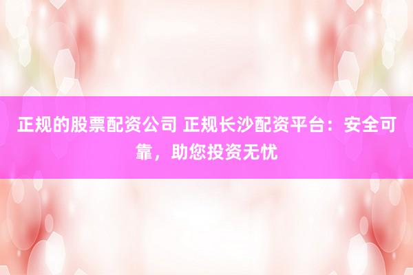 正规的股票配资公司 正规长沙配资平台：安全可靠，助您投资无忧