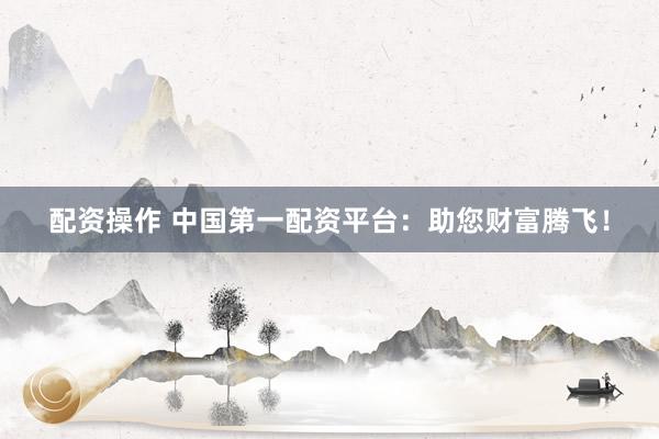 配资操作 中国第一配资平台：助您财富腾飞！