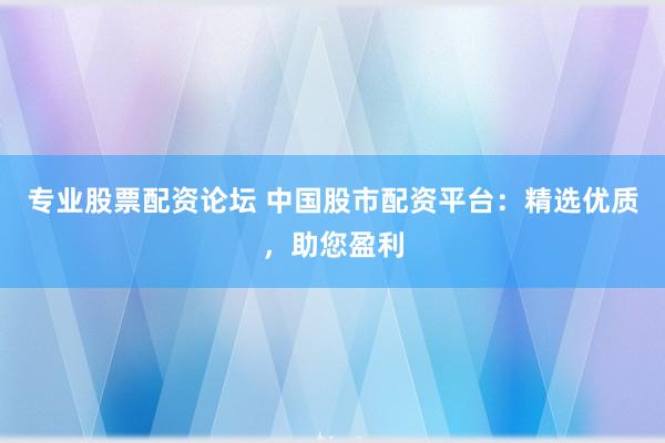 专业股票配资论坛 中国股市配资平台：精选优质，助您盈利