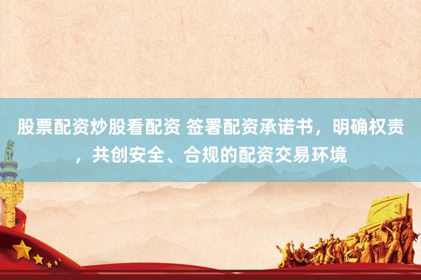 股票配资炒股看配资 签署配资承诺书，明确权责，共创安全、合规的配资交易环境