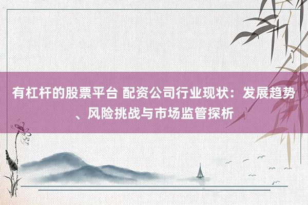 有杠杆的股票平台 配资公司行业现状：发展趋势、风险挑战与市场监管探析
