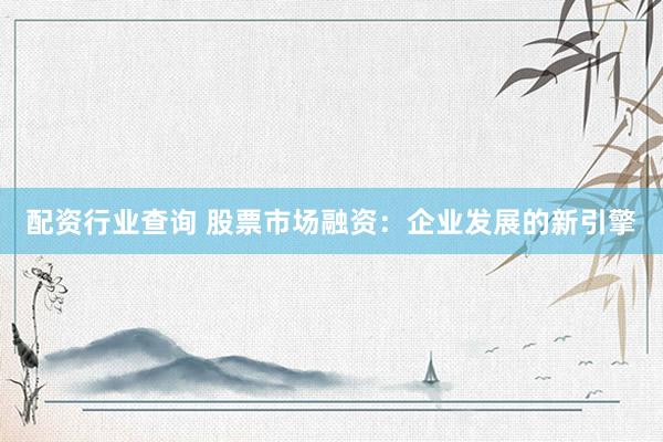 配资行业查询 股票市场融资：企业发展的新引擎