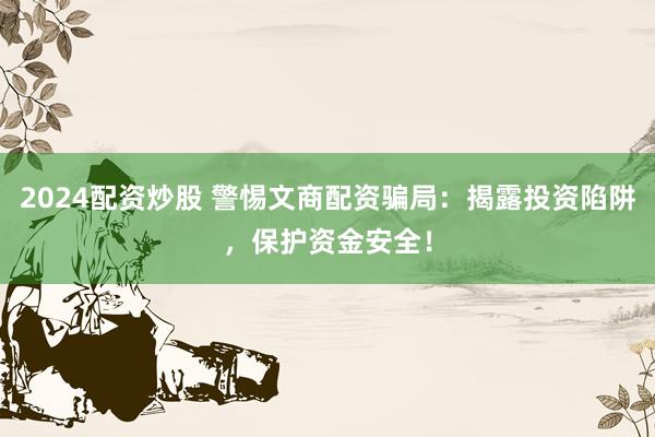 2024配资炒股 警惕文商配资骗局：揭露投资陷阱，保护资金安全！