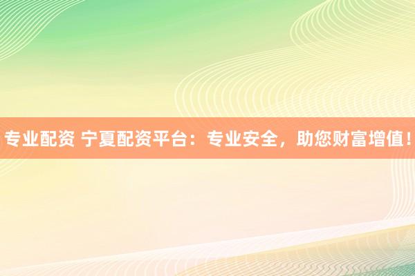 专业配资 宁夏配资平台：专业安全，助您财富增值！