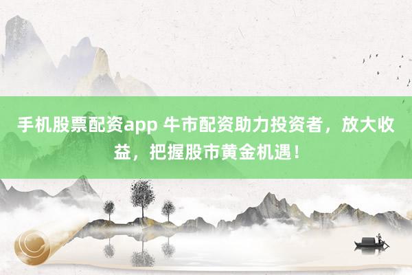 手机股票配资app 牛市配资助力投资者，放大收益，把握股市黄金机遇！