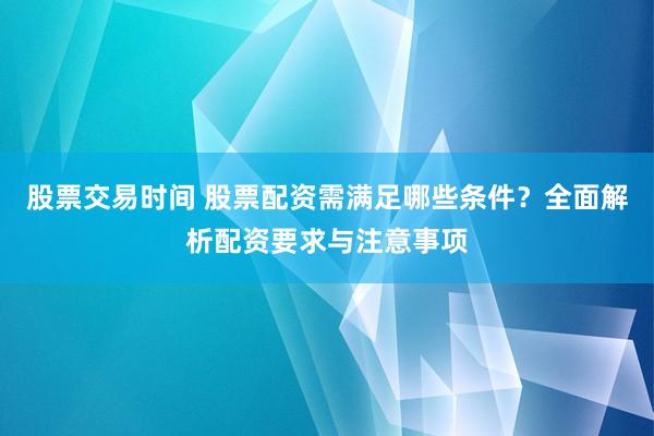 股票交易时间 股票配资需满足哪些条件？全面解析配资要求与注意事项
