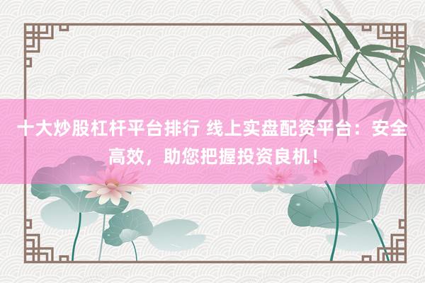 十大炒股杠杆平台排行 线上实盘配资平台：安全高效，助您把握投资良机！