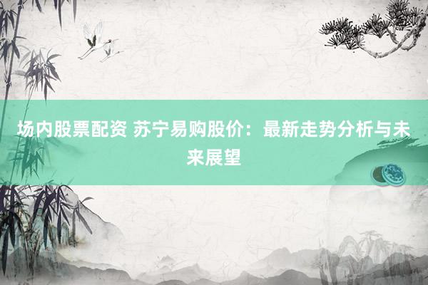 场内股票配资 苏宁易购股价：最新走势分析与未来展望