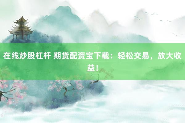 在线炒股杠杆 期货配资宝下载：轻松交易，放大收益！