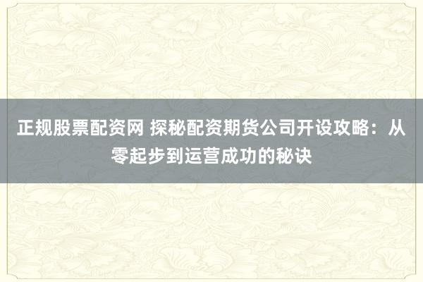 正规股票配资网 探秘配资期货公司开设攻略：从零起步到运营成功的秘诀