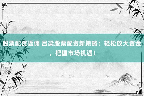 股票配资返佣 吕梁股票配资新策略：轻松放大资金，把握市场机遇！