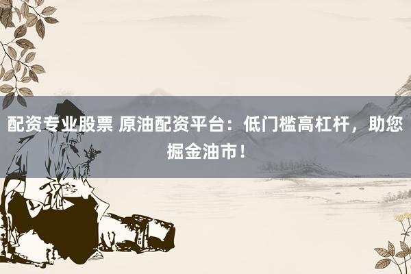 配资专业股票 原油配资平台：低门槛高杠杆，助您掘金油市！