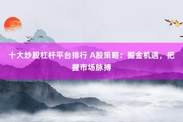 十大炒股杠杆平台排行 A股策略：掘金机遇，把握市场脉搏
