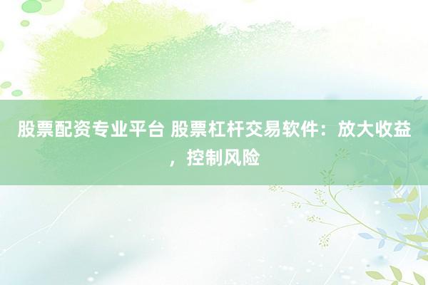 股票配资专业平台 股票杠杆交易软件：放大收益，控制风险