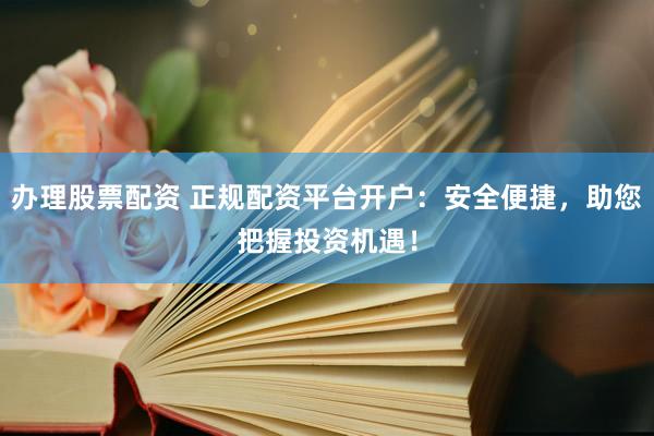 办理股票配资 正规配资平台开户：安全便捷，助您把握投资机遇！
