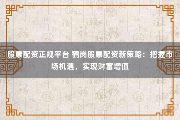 股票配资正规平台 鹤岗股票配资新策略：把握市场机遇，实现财富增值
