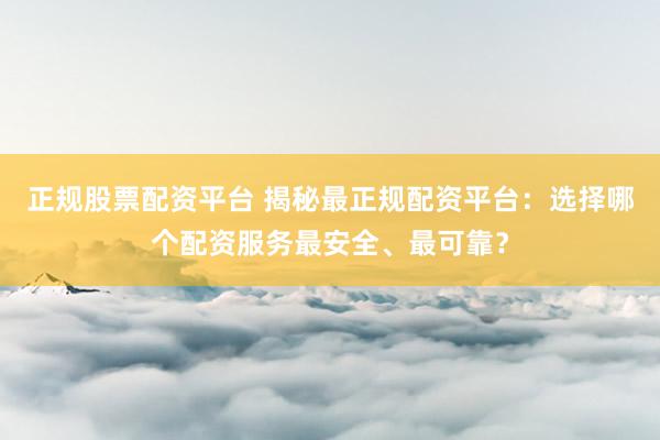 正规股票配资平台 揭秘最正规配资平台：选择哪个配资服务最安全、最可靠？