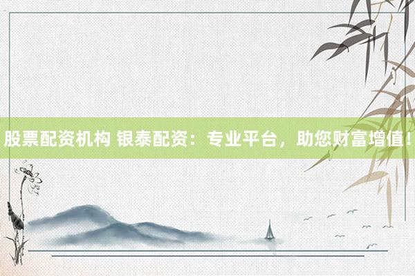 股票配资机构 银泰配资：专业平台，助您财富增值！