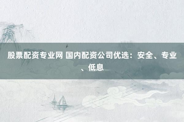 股票配资专业网 国内配资公司优选：安全、专业、低息