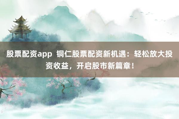 股票配资app  铜仁股票配资新机遇：轻松放大投资收益，开启股市新篇章！
