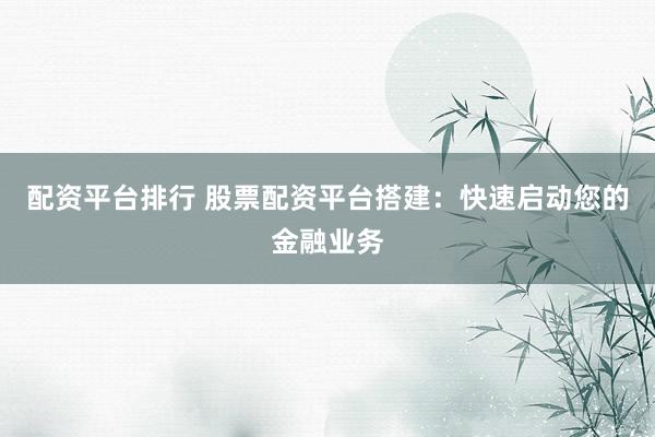配资平台排行 股票配资平台搭建：快速启动您的金融业务