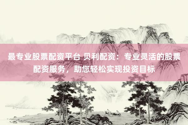 最专业股票配资平台 贝利配资：专业灵活的股票配资服务，助您轻松实现投资目标