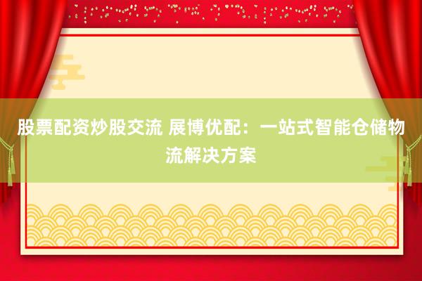 股票配资炒股交流 展博优配：一站式智能仓储物流解决方案