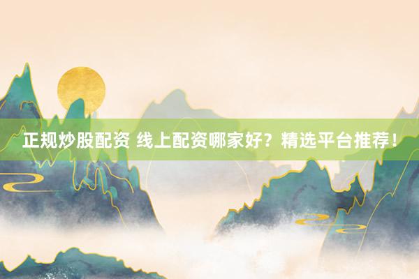 正规炒股配资 线上配资哪家好？精选平台推荐！