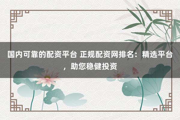 国内可靠的配资平台 正规配资网排名：精选平台，助您稳健投资