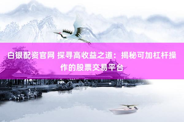 白银配资官网 探寻高收益之道：揭秘可加杠杆操作的股票交易平台