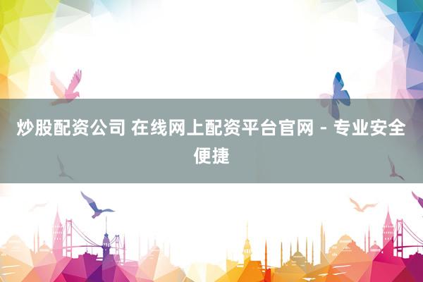 炒股配资公司 在线网上配资平台官网 - 专业安全便捷