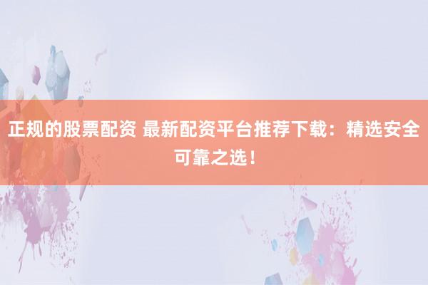 正规的股票配资 最新配资平台推荐下载：精选安全可靠之选！
