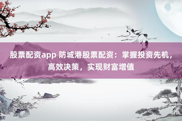 股票配资app 防城港股票配资：掌握投资先机，高效决策，实现财富增值