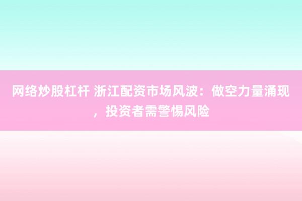 网络炒股杠杆 浙江配资市场风波：做空力量涌现，投资者需警惕风险